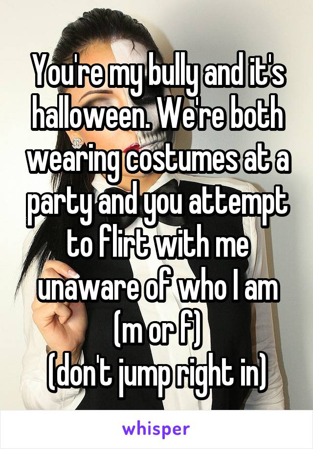 You're my bully and it's halloween. We're both wearing costumes at a party and you attempt to flirt with me unaware of who I am
(m or f)
(don't jump right in)