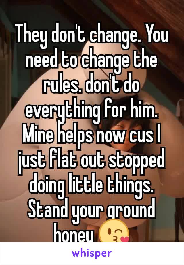 They don't change. You need to change the rules. don't do everything for him. Mine helps now cus I just flat out stopped doing little things. Stand your ground honey 😘