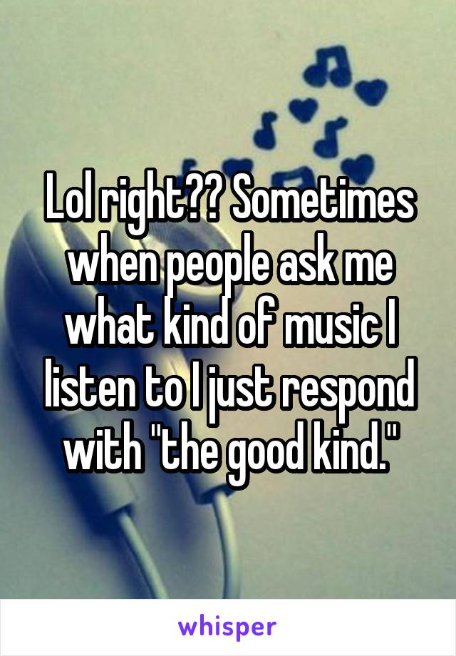 Lol right?? Sometimes when people ask me what kind of music I listen to I just respond with "the good kind."