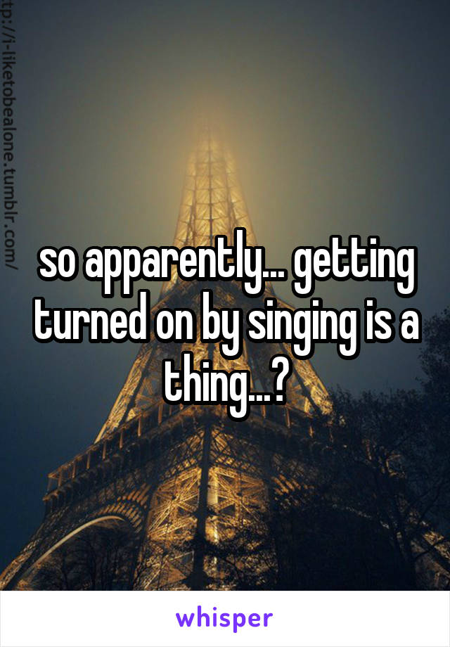 so apparently... getting turned on by singing is a thing...?