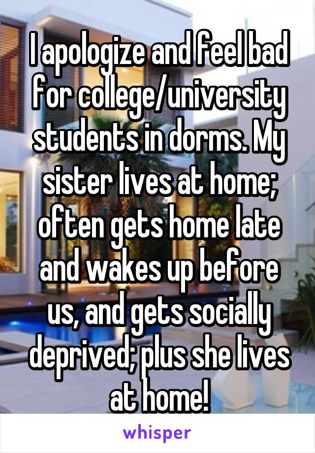 I apologize and feel bad for college/university students in dorms. My sister lives at home; often gets home late and wakes up before us, and gets socially deprived; plus she lives at home!