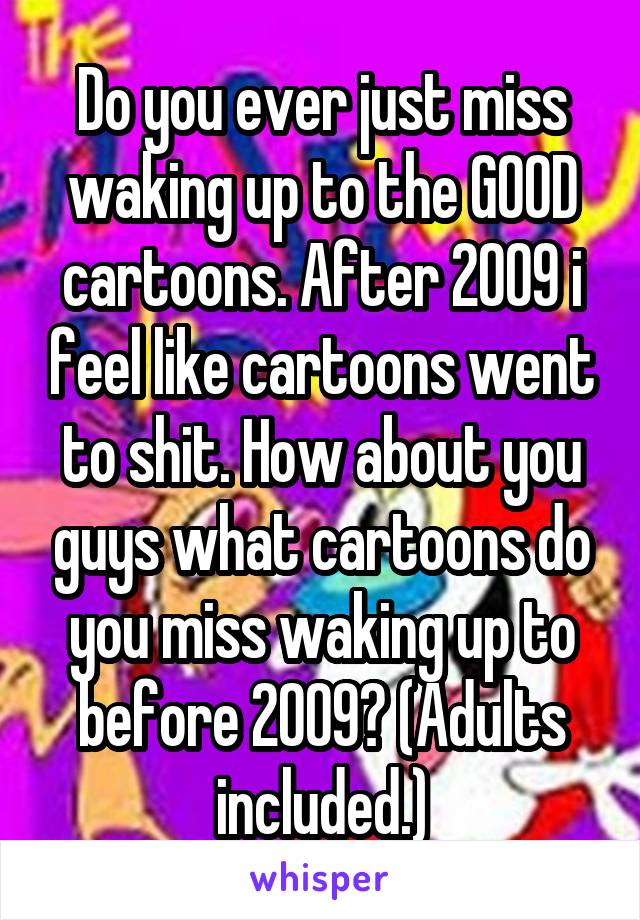 Do you ever just miss waking up to the GOOD cartoons. After 2009 i feel like cartoons went to shit. How about you guys what cartoons do you miss waking up to before 2009? (Adults included.)