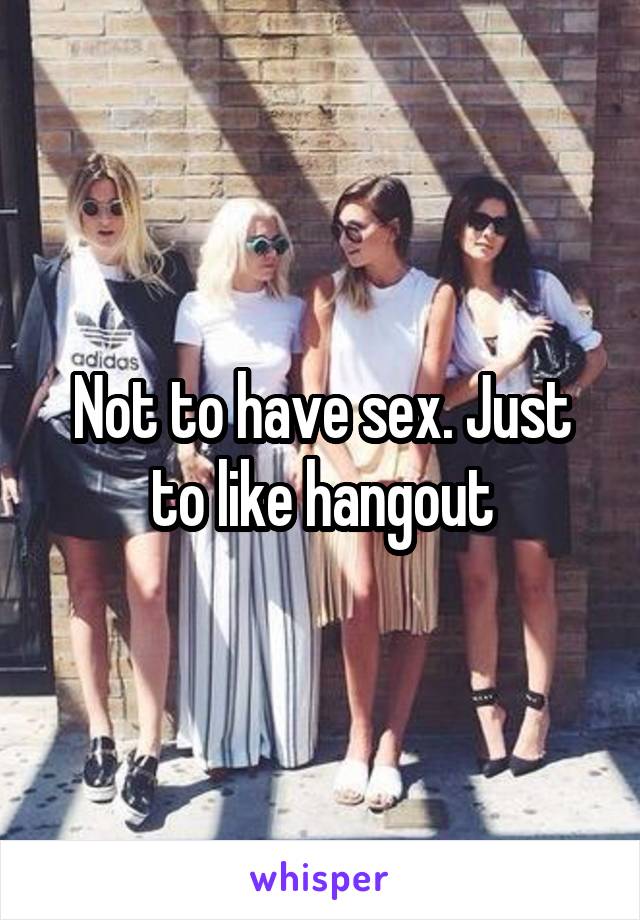 Not to have sex. Just to like hangout