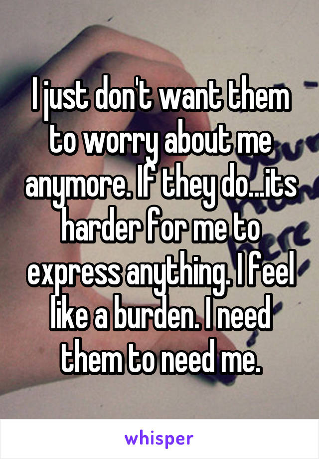 I just don't want them to worry about me anymore. If they do...its harder for me to express anything. I feel like a burden. I need them to need me.