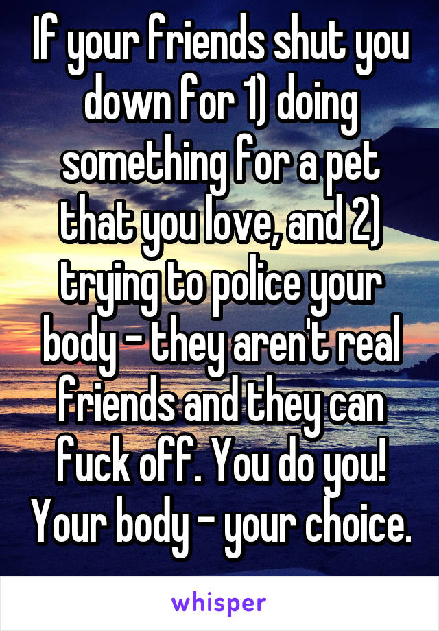 If your friends shut you down for 1) doing something for a pet that you love, and 2) trying to police your body - they aren't real friends and they can fuck off. You do you! Your body - your choice. 