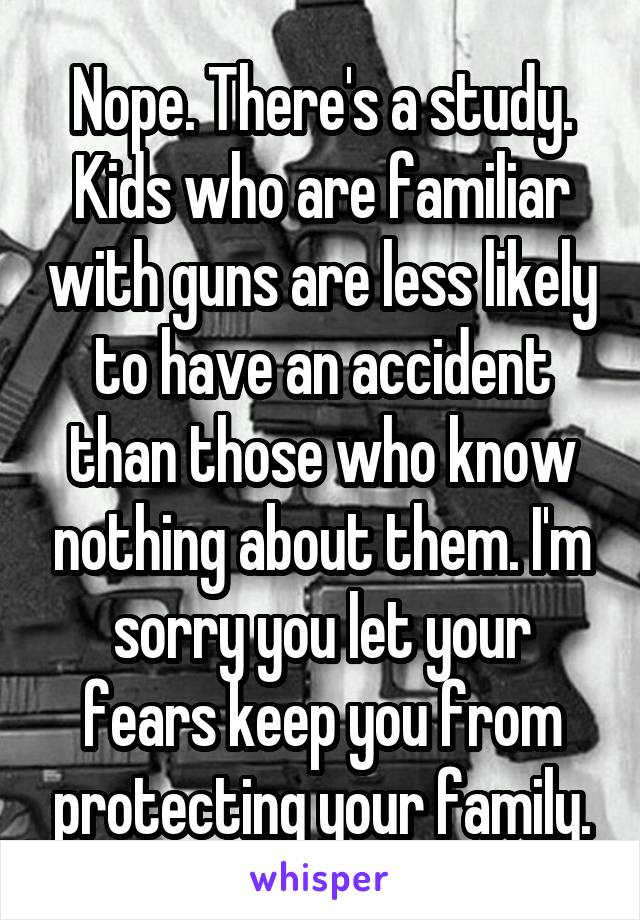 Nope. There's a study. Kids who are familiar with guns are less likely to have an accident than those who know nothing about them. I'm sorry you let your fears keep you from protecting your family.