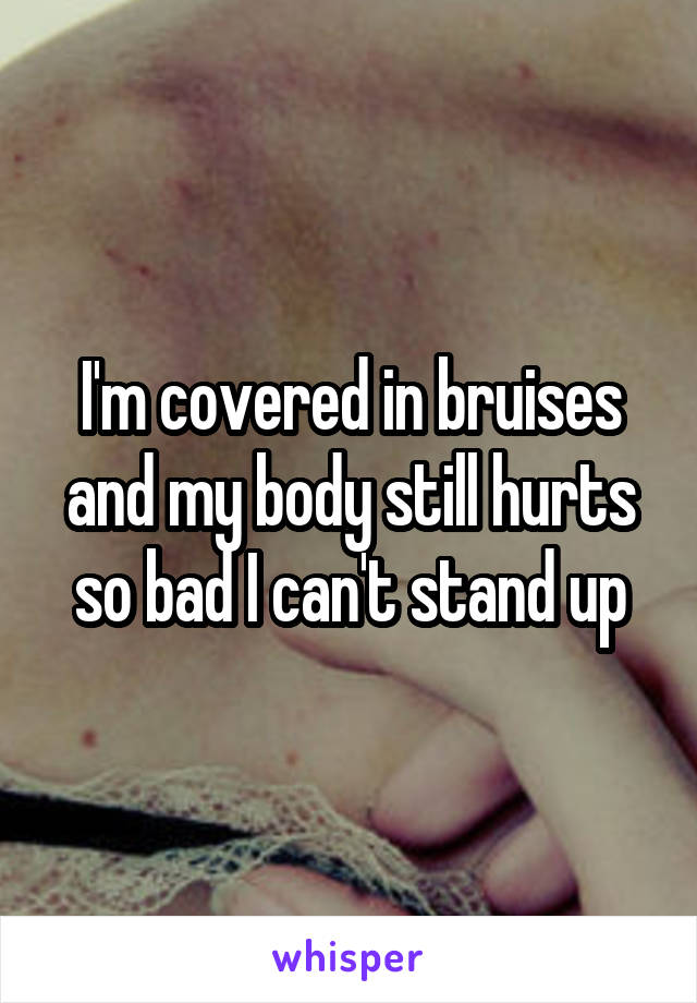 I'm covered in bruises and my body still hurts so bad I can't stand up