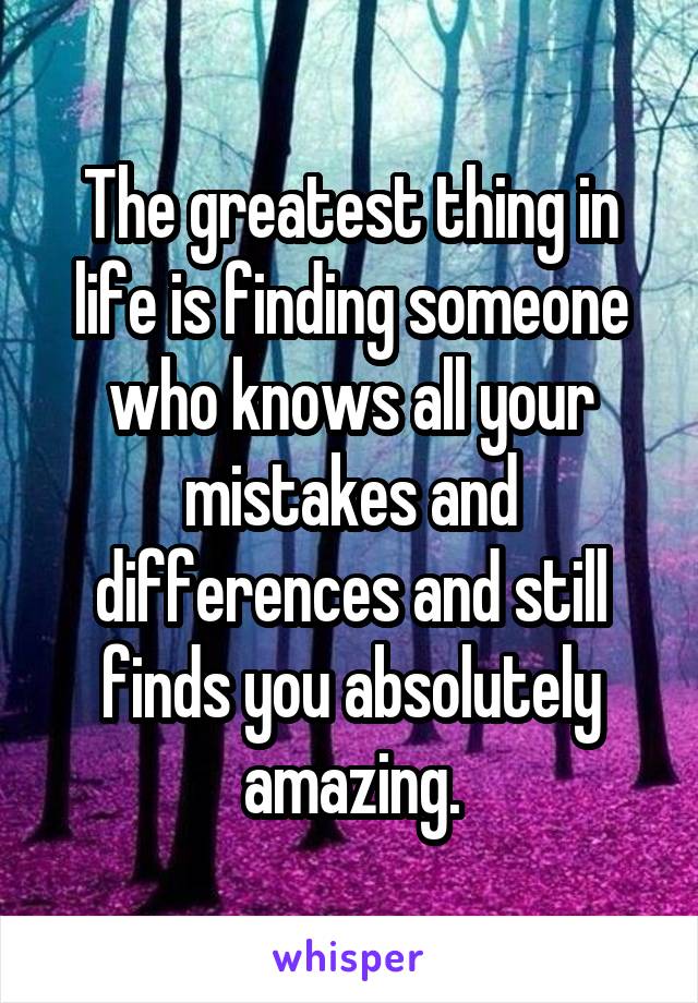 The greatest thing in life is finding someone who knows all your mistakes and differences and still finds you absolutely amazing.