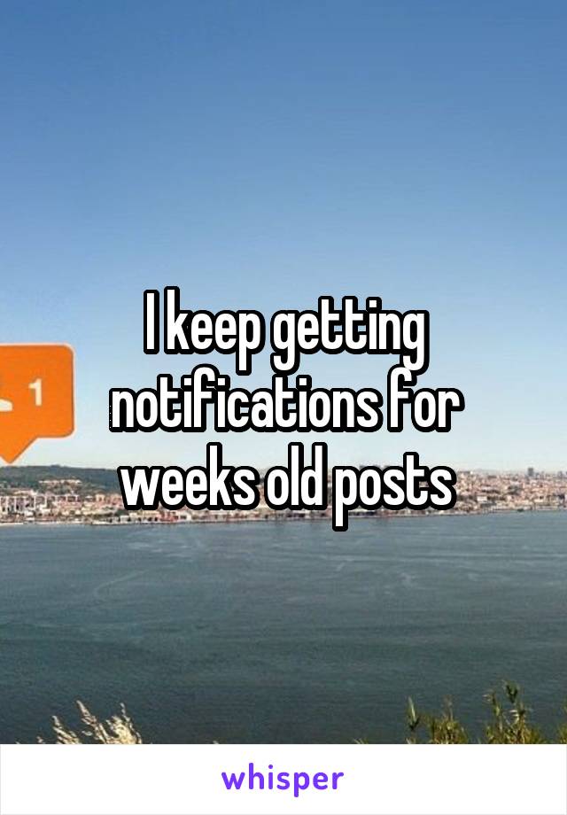 I keep getting notifications for weeks old posts