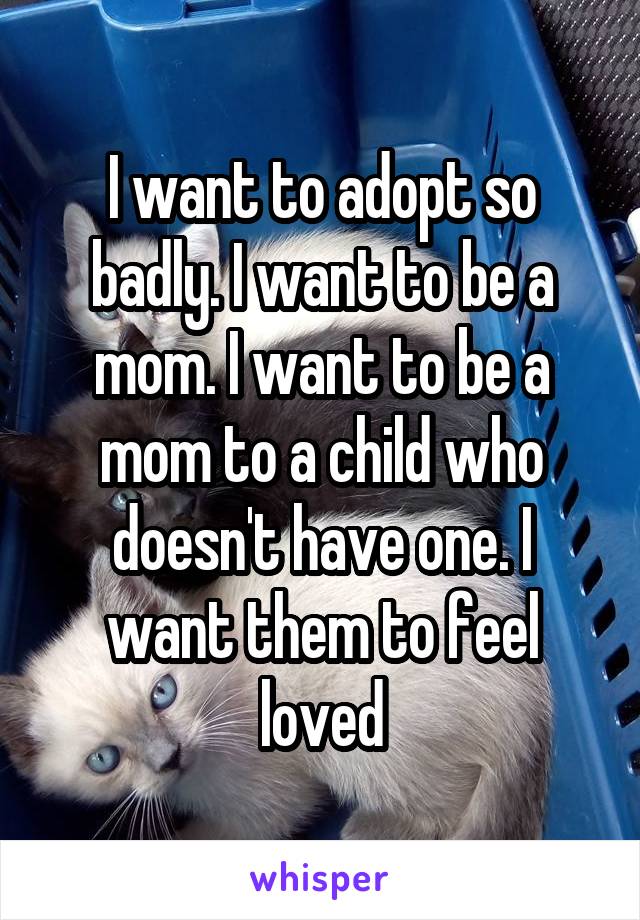 I want to adopt so badly. I want to be a mom. I want to be a mom to a child who doesn't have one. I want them to feel loved