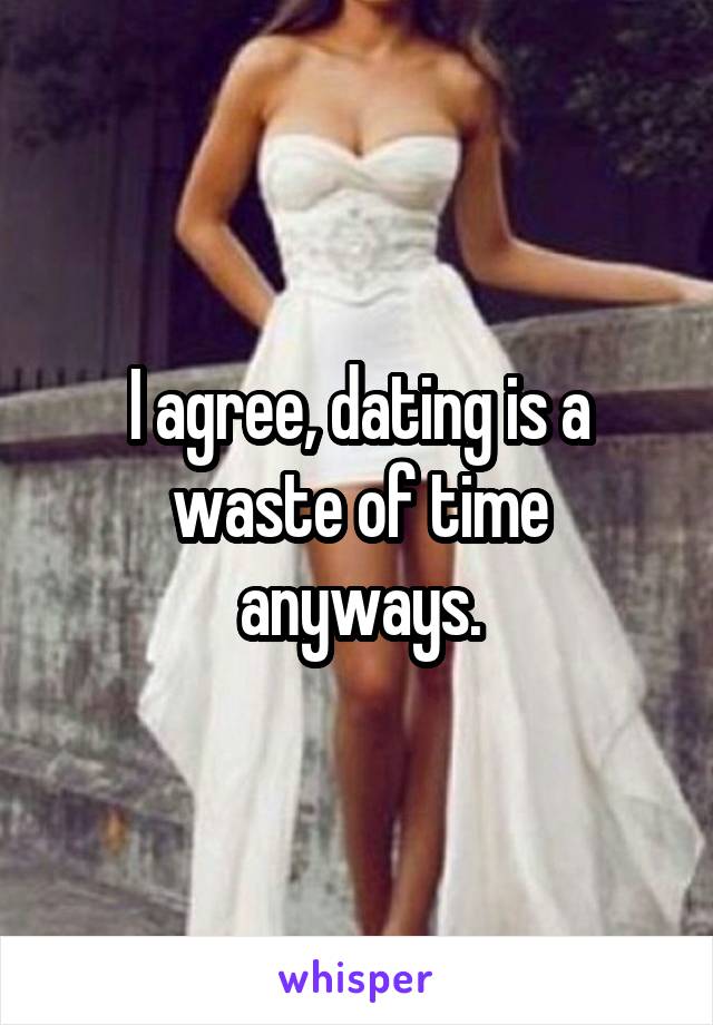 I agree, dating is a waste of time anyways.