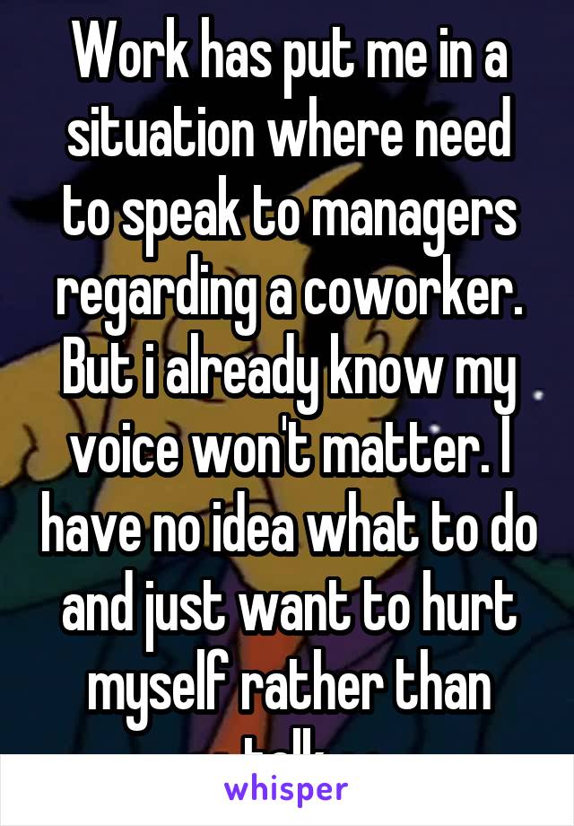 Work has put me in a situation where need to speak to managers regarding a coworker. But i already know my voice won't matter. I have no idea what to do and just want to hurt myself rather than talk.