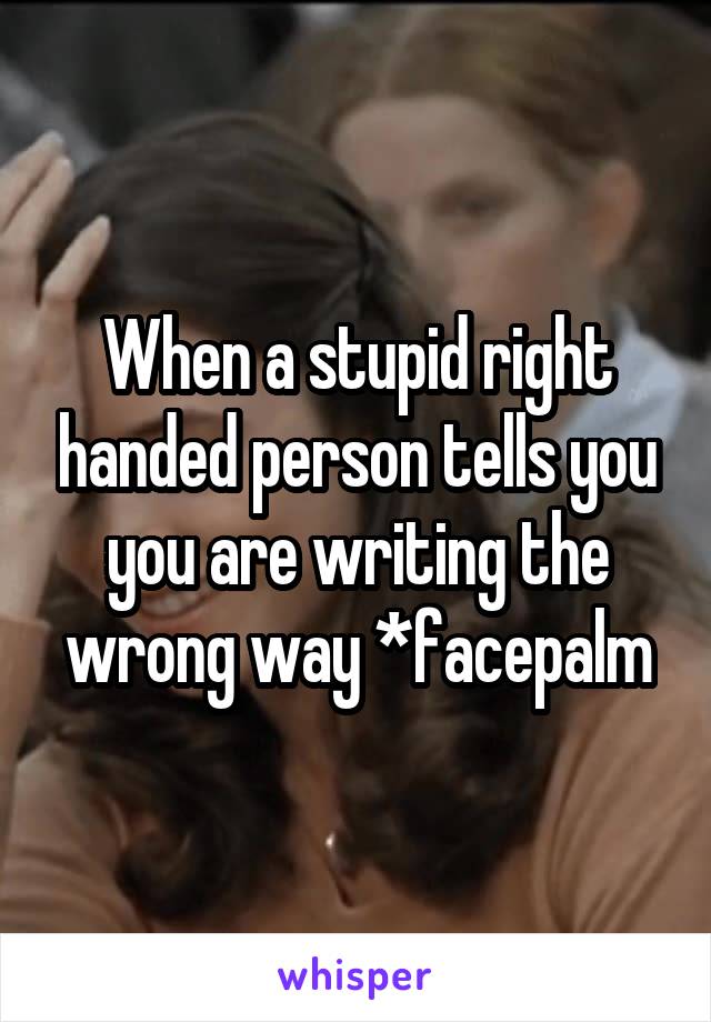 When a stupid right handed person tells you you are writing the wrong way *facepalm