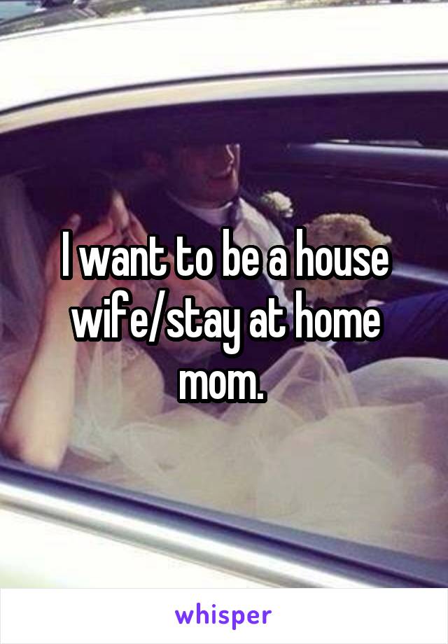 I want to be a house wife/stay at home mom. 