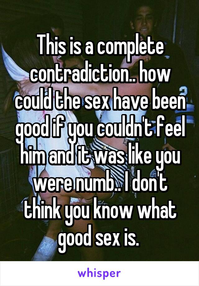 This is a complete contradiction.. how could the sex have been good if you couldn't feel him and it was like you were numb.. I don't think you know what good sex is. 