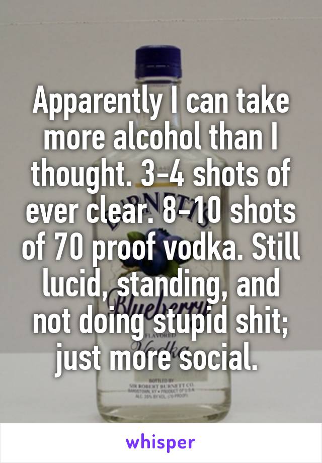 Apparently I can take more alcohol than I thought. 3-4 shots of ever clear. 8-10 shots of 70 proof vodka. Still lucid, standing, and not doing stupid shit; just more social. 