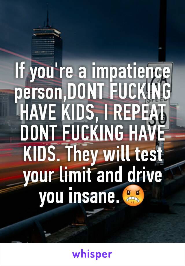 If you're a impatience person,DONT FUCKING HAVE KIDS, I REPEAT DONT FUCKING HAVE KIDS. They will test your limit and drive you insane.😠