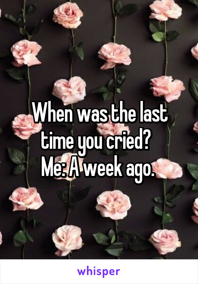 When was the last time you cried?  
Me: A week ago. 