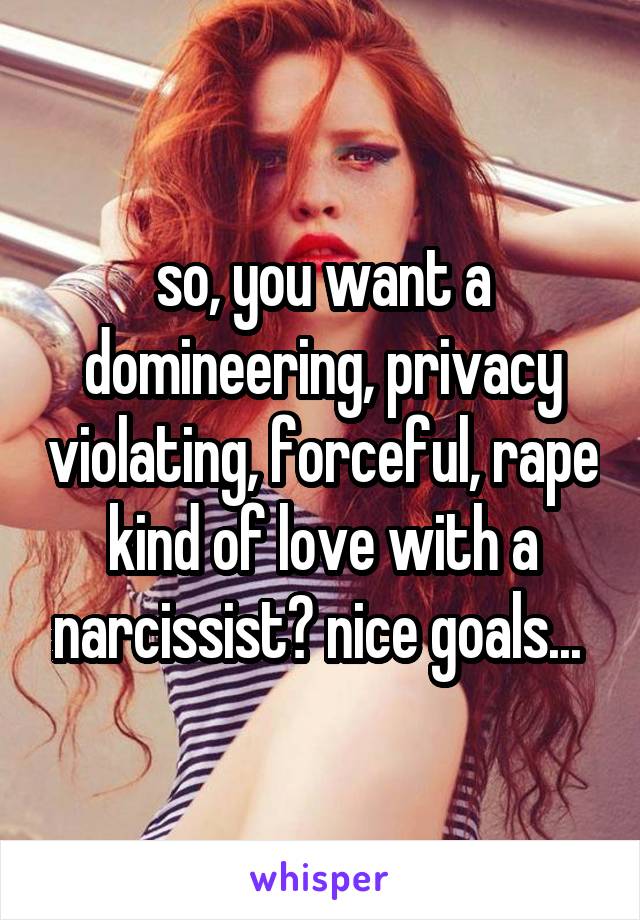 so, you want a domineering, privacy violating, forceful, rape kind of love with a narcissist? nice goals... 