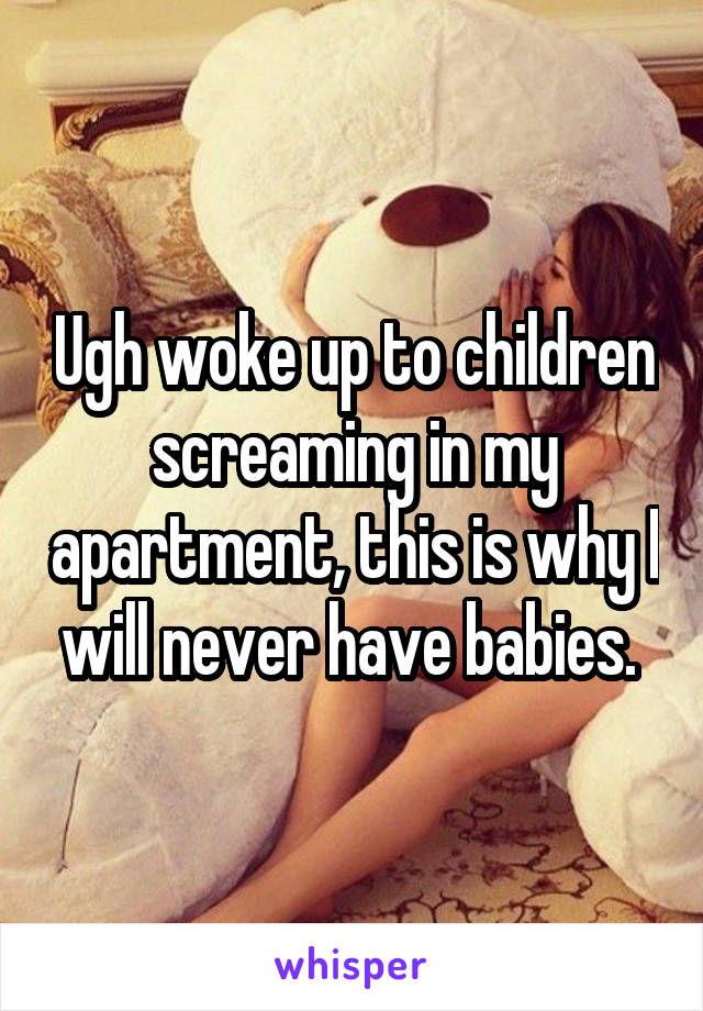 Ugh woke up to children screaming in my apartment, this is why I will never have babies. 