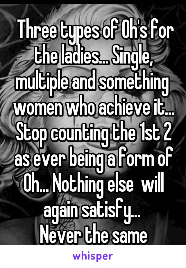  Three types of Oh's for the ladies... Single, multiple and something  women who achieve it... Stop counting the 1st 2 as ever being a form of Oh... Nothing else  will again satisfy... 
Never the same