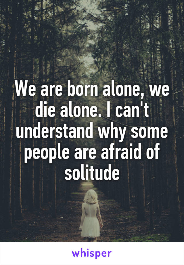 We are born alone, we die alone. I can't understand why some people are afraid of solitude