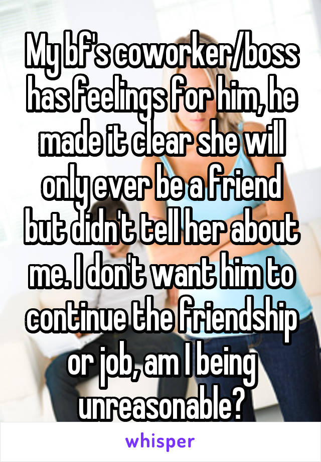 My bf's coworker/boss has feelings for him, he made it clear she will only ever be a friend but didn't tell her about me. I don't want him to continue the friendship or job, am I being unreasonable?