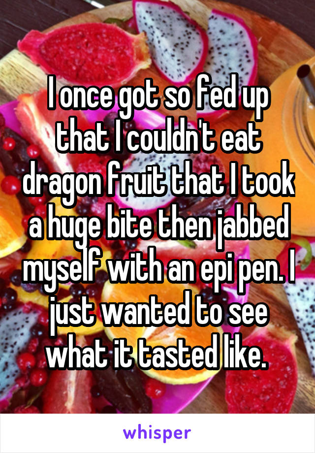 I once got so fed up that I couldn't eat dragon fruit that I took a huge bite then jabbed myself with an epi pen. I just wanted to see what it tasted like. 