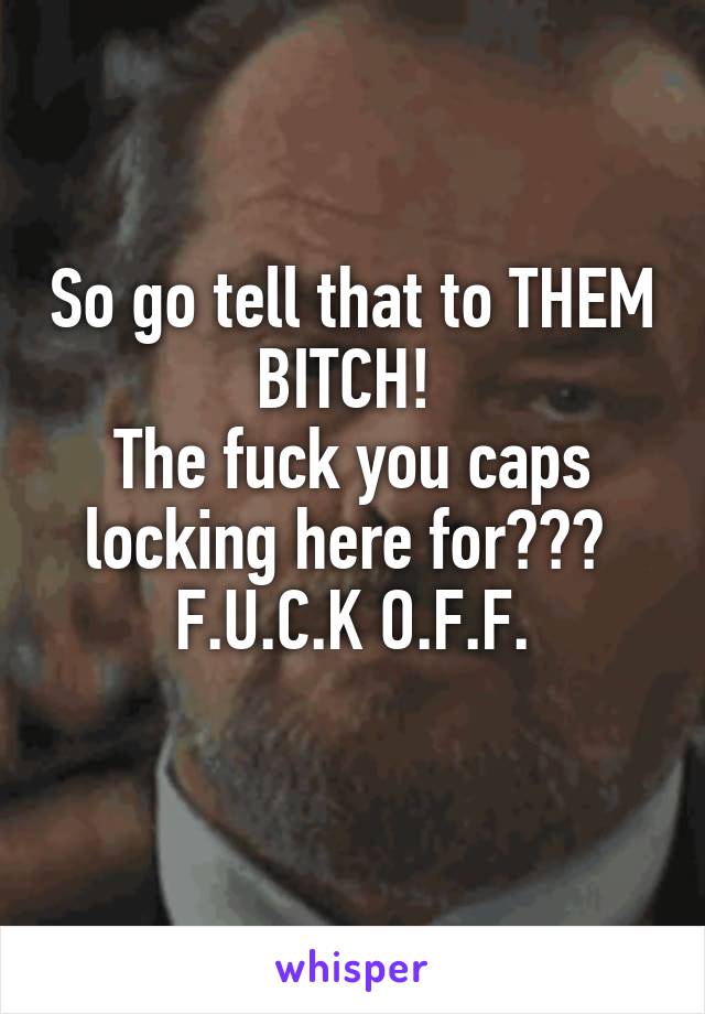 So go tell that to THEM BITCH! 
The fuck you caps locking here for??? 
F.U.C.K O.F.F.
