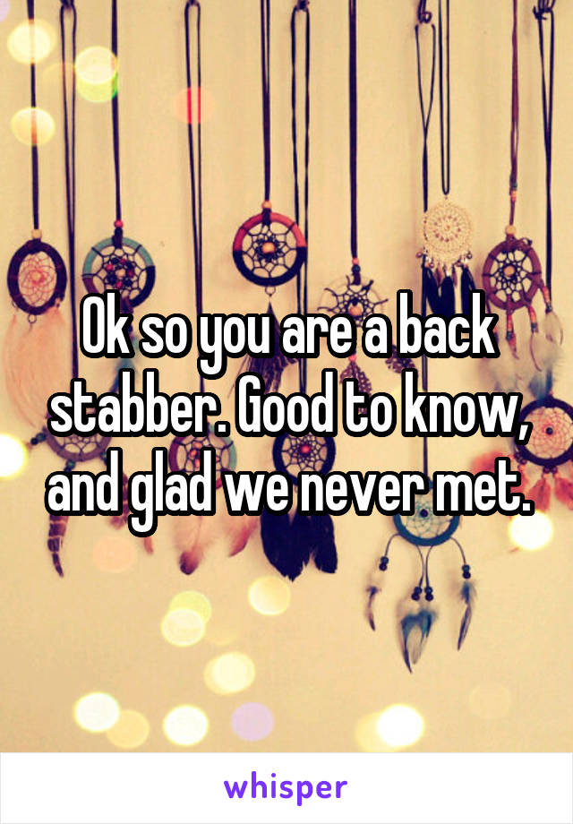 Ok so you are a back stabber. Good to know, and glad we never met.