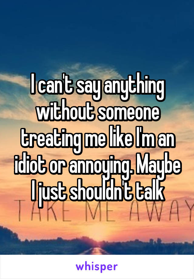 I can't say anything without someone treating me like I'm an idiot or annoying. Maybe I just shouldn't talk