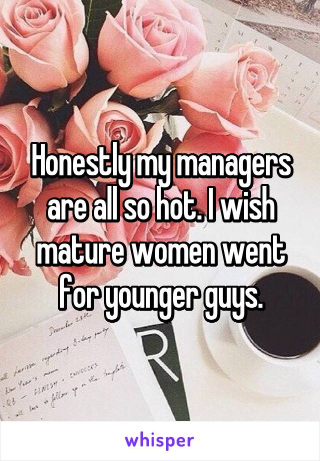 Honestly my managers are all so hot. I wish mature women went for younger guys.