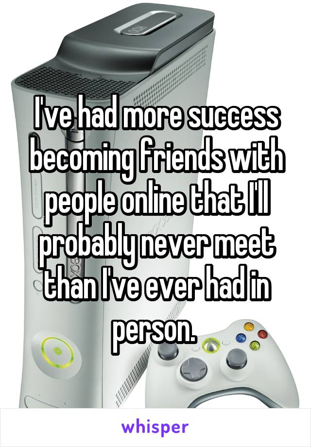 I've had more success becoming friends with people online that I'll probably never meet than I've ever had in person. 