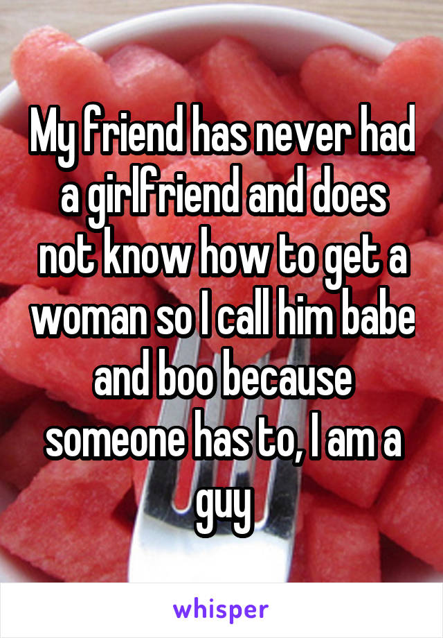 My friend has never had a girlfriend and does not know how to get a woman so I call him babe and boo because someone has to, I am a guy