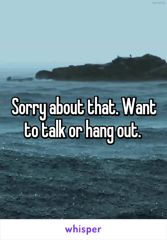 Sorry about that. Want to talk or hang out. 
