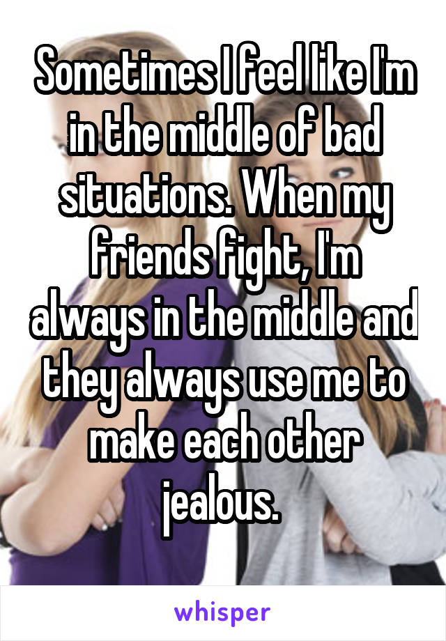 Sometimes I feel like I'm in the middle of bad situations. When my friends fight, I'm always in the middle and they always use me to make each other jealous. 
