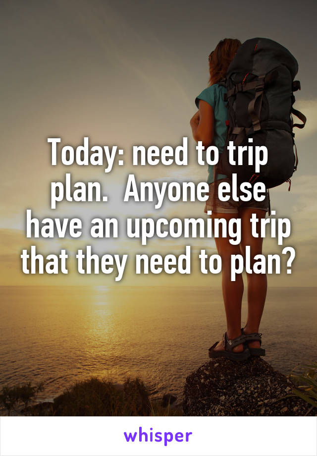 Today: need to trip plan.  Anyone else have an upcoming trip that they need to plan? 