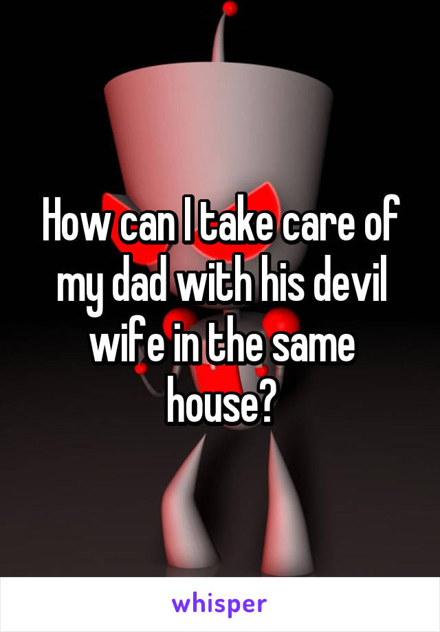 How can I take care of my dad with his devil wife in the same house?
