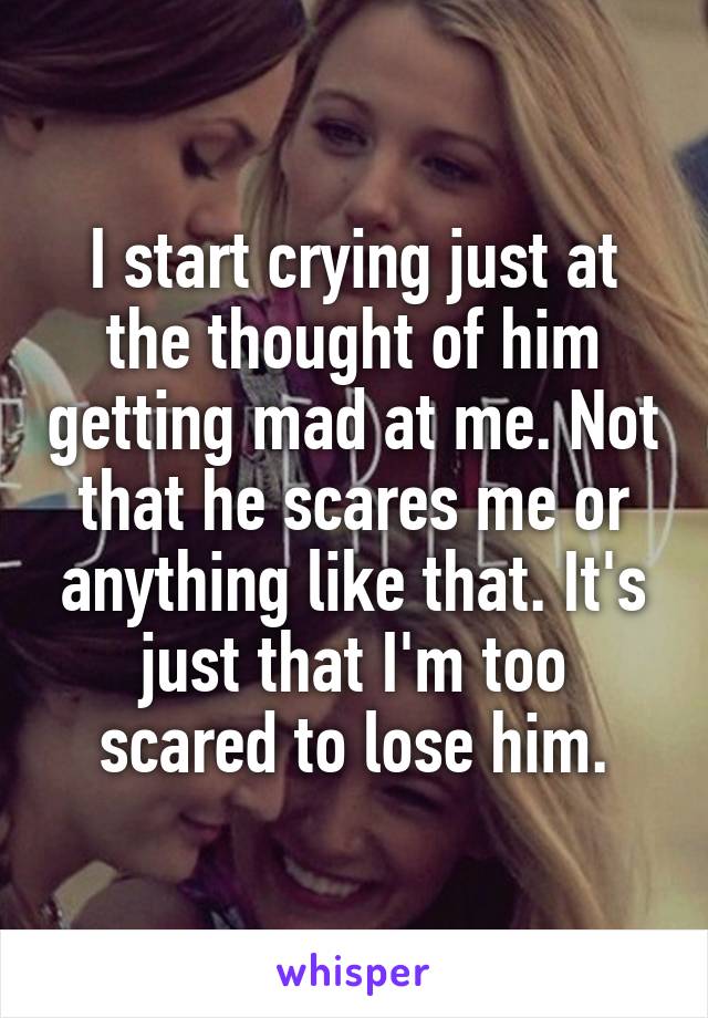 I start crying just at the thought of him getting mad at me. Not that he scares me or anything like that. It's just that I'm too scared to lose him.