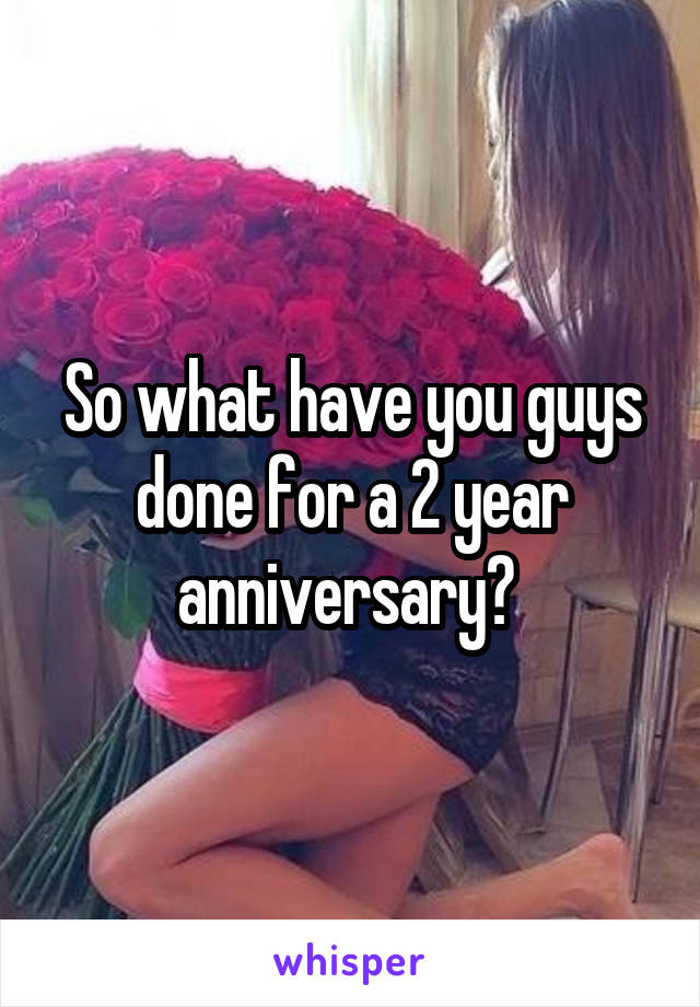 So what have you guys done for a 2 year anniversary? 