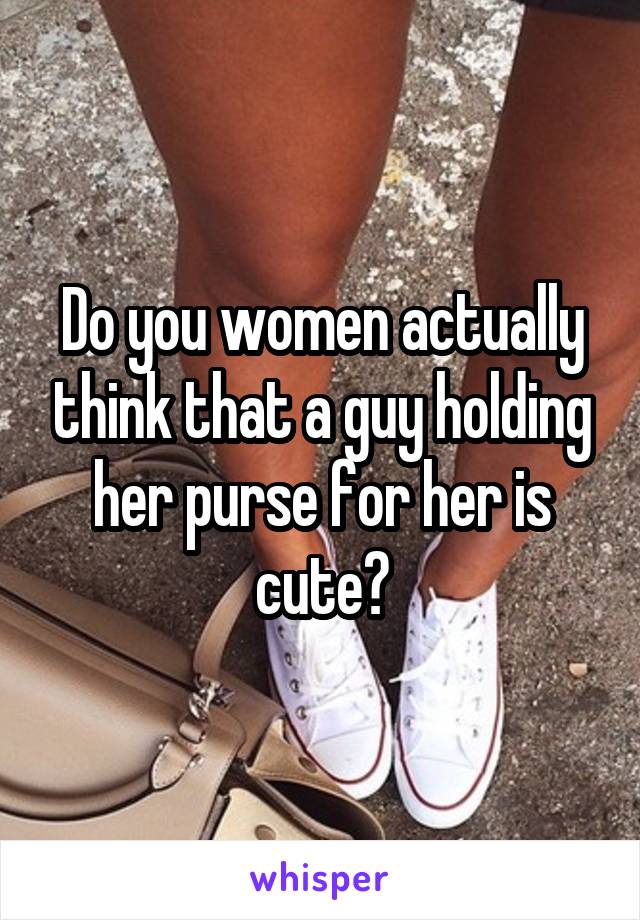 Do you women actually think that a guy holding her purse for her is cute?