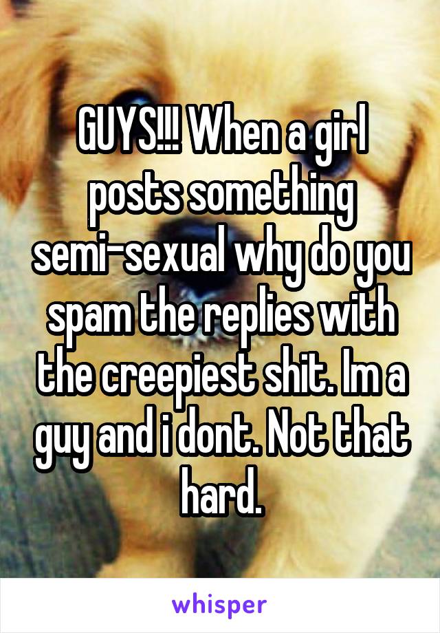 GUYS!!! When a girl posts something semi-sexual why do you spam the replies with the creepiest shit. Im a guy and i dont. Not that hard.