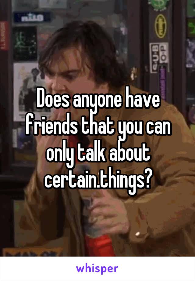 Does anyone have friends that you can only talk about certain.things?