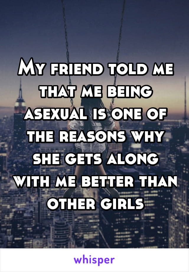 My friend told me that me being asexual is one of the reasons why she gets along with me better than other girls