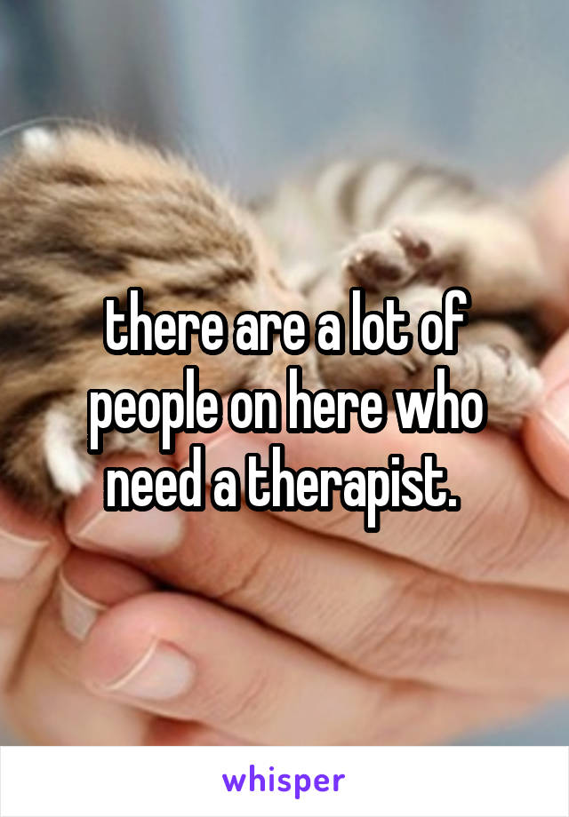 there are a lot of people on here who need a therapist. 