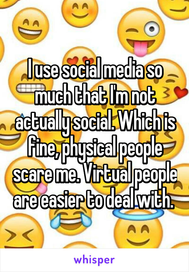 I use social media so much that I'm not actually social. Which is fine, physical people scare me. Virtual people are easier to deal with. 