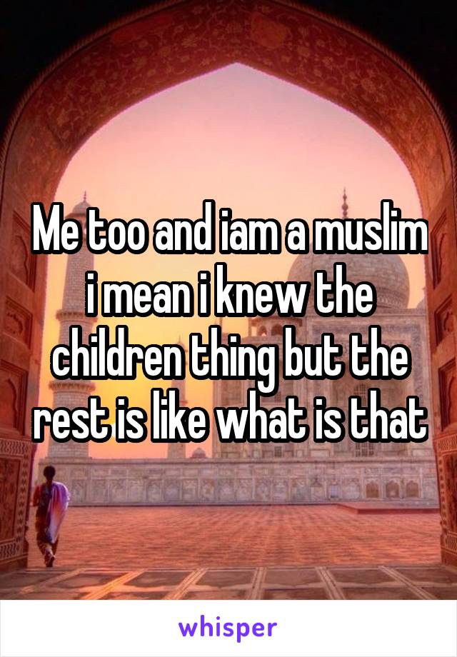 Me too and iam a muslim i mean i knew the children thing but the rest is like what is that