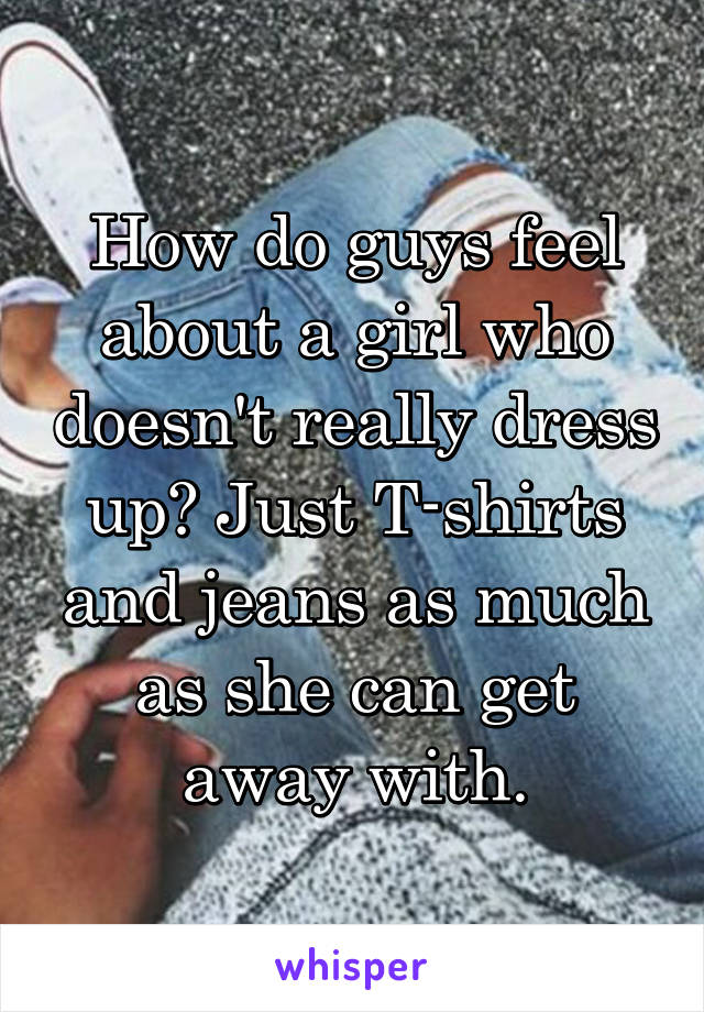 How do guys feel about a girl who doesn't really dress up? Just T-shirts and jeans as much as she can get away with.