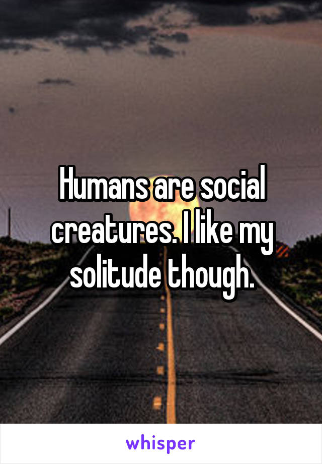 Humans are social creatures. I like my solitude though.