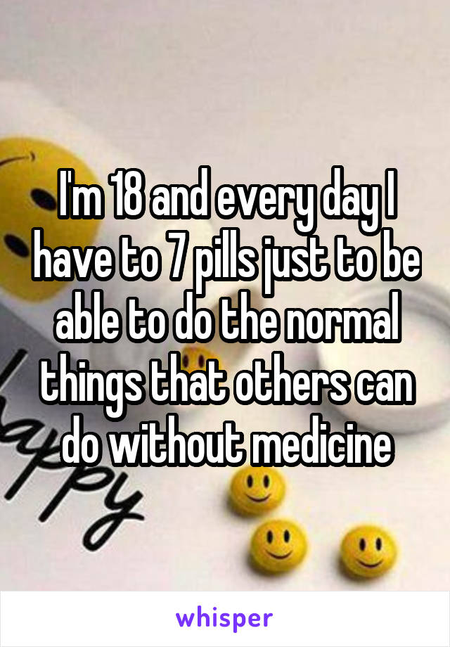 I'm 18 and every day I have to 7 pills just to be able to do the normal things that others can do without medicine